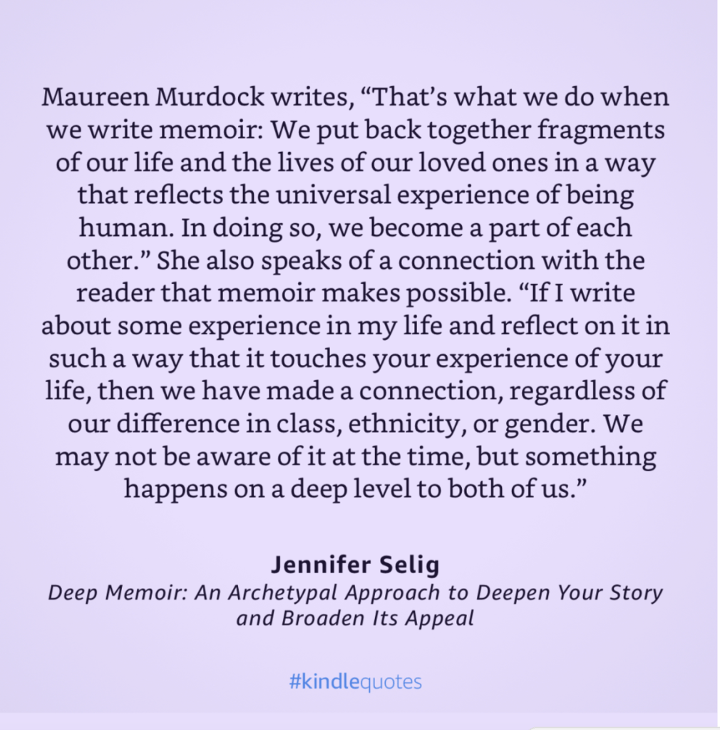 Photo by the author of a book page with a quote explaining that we write memoir to put pack together fragments of our lives and and those of our loves ones in a way that reflects the universal human experience. The focus of the quote from the book Deep Memoir by Jennifer Selig, is that memoir makes connections between writer and reader that connect us both no matter our backgrounds.
